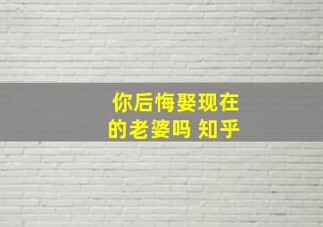 你后悔娶现在的老婆吗 知乎